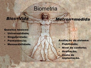 Biometria Quesitos básicos: Universalidade; Singularidade; Permanência; Mensurabilidade. Bios=Vida Metron=medida Avaliação do sistema: Fiabilidade; Nível de conforto; Aceitação; Custo de implantação. 