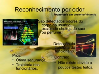Reconhecimento por odor Tecnologia em desenvolvimento Prós: Ótima segurança; Trajetória dos  funcionários. Contras: Não existe devido a poucos testes feitos. São detectados odores do corpo do usuário, excluindo cheiros de suor ou perfume. Detecção da trajetória do funcionário. 