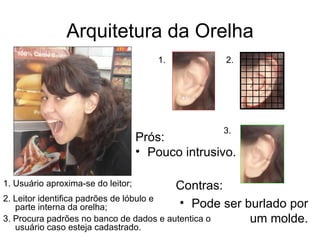 Arquitetura da Orelha Prós: Pouco intrusivo. Contras: Pode ser burlado por um molde. 1. 2. 3. 1. Usuário aproxima-se do leitor; 2. Leitor identifica padrões de lóbulo e parte interna da orelha; 3. Procura padrões no banco de dados e autentica o usuário caso esteja cadastrado. 