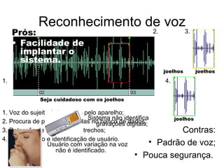 Reconhecimento de voz Prós: Facilidade de implantar o sistema. Contras: Padrão de voz; Pouca segurança.  Seja cuidadoso com os joelhos joelhos joelhos joelhos 1. 2. 3. 4. 1. Voz do sujeito é detectada pelo aparelho; 2. Procura de palavras contidas no banco de dados; 3. Detecção de igualdade de trechos;  4. Autenticação e identificação de usuário. Sistema não identifica gravações digitais; Usuário com variação na voz não é identificado.  