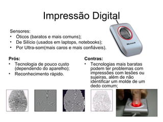 Impressão Digital Sensores: Óticos (baratos e mais comuns); De Silício (usados em laptops, notebooks); Por Ultra-som(mais caros e mais confiáveis). Prós: Tecnologia de pouco custo (dependendo do aparelho); Reconhecimento rápido. Contras: Tecnologias mais baratas podem ter problemas com impressões com lesões ou sujeiras, além de não identificar um molde de um dedo comum; 