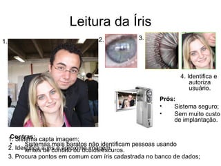 Leitura da Íris 2. 3. 1. 1. Sistema capta imagem; 2. Identifica a íris e aproxima imagem; 3. Procura pontos em comum com íris cadastrada no banco de dados; 4. Identifica e autoriza usuário. Prós: Sistema seguro; Sem muito custo de implantação. Contras: Sistemas mais baratos não identificam pessoas usando lentes de contato ou óculos escuros. 
