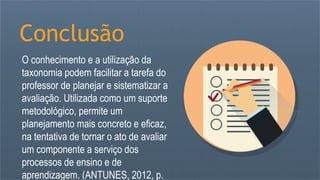 Conclusão
O conhecimento e a utilização da
taxonomia podem facilitar a tarefa do
professor de planejar e sistematizar a
avaliação. Utilizada como um suporte
metodológico, permite um
planejamento mais concreto e eficaz,
na tentativa de tornar o ato de avaliar
um componente a serviço dos
processos de ensino e de
aprendizagem. (ANTUNES, 2012, p.
 