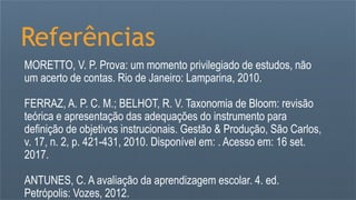 Referências
MORETTO, V. P. Prova: um momento privilegiado de estudos, não
um acerto de contas. Rio de Janeiro: Lamparina, 2010.
FERRAZ, A. P. C. M.; BELHOT, R. V. Taxonomia de Bloom: revisão
teórica e apresentação das adequações do instrumento para
definição de objetivos instrucionais. Gestão & Produção, São Carlos,
v. 17, n. 2, p. 421-431, 2010. Disponível em: . Acesso em: 16 set.
2017.
ANTUNES, C. A avaliação da aprendizagem escolar. 4. ed.
Petrópolis: Vozes, 2012.
 