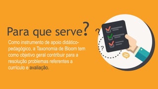 Para que serve?
Como instrumento de apoio didático-
pedagógico, a Taxonomia de Bloom tem
como objetivo geral contribuir para a
resolução problemas referentes a
currículo e avaliação.
 
