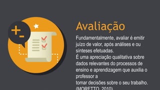 Avaliação
Fundamentalmente, avaliar é emitir
juízo de valor, após análises e ou
sínteses efetuadas.
É uma apreciação qualitativa sobre
dados relevantes do processos de
ensino e aprendizagem que auxilia o
professor a
tomar decisões sobre o seu trabalho.
 