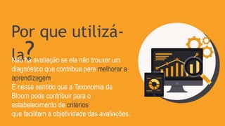 Por que utilizá-
la?
Não há avaliação se ela não trouxer um
diagnóstico que contribua para melhorar a
aprendizagem.
É nesse sentido que a Taxonomia de
Bloom pode contribuir para o
estabelecimento de critérios
que facilitem a objetividade das avaliações.
 