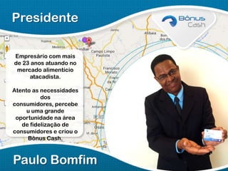 Presidente
Empresário com mais
de 23 anos atuando no
mercado alimentício
atacadista.
Atento as necessidades
dos
consumidores, percebe
u uma grande
oportunidade na área
de fidelização de
consumidores e criou o
Bônus Cash.

Paulo Bomfim

 