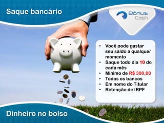 Saque bancário

• Você pode gastar
seu saldo a qualquer
momento
• Saque todo dia 10 de
cada mês
• Mínimo de R$ 300,00
• Todos os bancos
• Em nome do Titular
• Retenção de IRPF

Dinheiro no bolso

 
