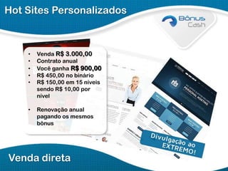 Hot Sites Personalizados

•
•
•
•
•

Venda R$ 3.000,00
Contrato anual
Você ganha R$ 900,00
R$ 450,00 no binário
R$ 150,00 em 15 níveis
sendo R$ 10,00 por
nível

•

Renovação anual
pagando os mesmos
bônus

Venda direta

 