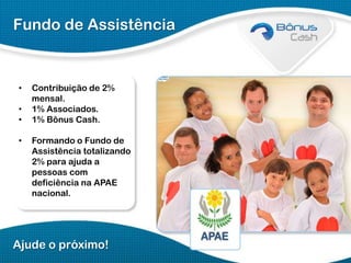 Fundo de Assistência

•
•
•
•

Contribuição de 2%
mensal.
1% Associados.
1% Bônus Cash.
Formando o Fundo de
Assistência totalizando
2% para ajuda a
pessoas com
deficiência na APAE
nacional.

Ajude o próximo!

 