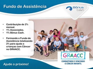 Fundo de Assistência

•
•
•

•

Contribuição de 2%
mensal.
1% Associados.
1% Bônus Cash.

Formando o Fundo de
Assistência totalizando
2% para ajuda a
crianças com Câncer
no GRAACC.

Ajude o próximo!

 