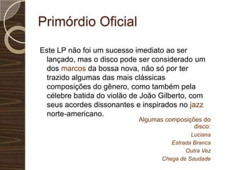 Primórdio OficialEste LP não foi um sucesso imediato ao ser lançado, mas o disco pode ser considerado um dos marcos da bossa nova, não só por ter trazido algumas das mais clássicas composições do gênero, como também pela célebre batida do violão de João Gilberto, com seus acordes dissonantes e inspirados no jazz norte-americano.Algumas composições do disco:LucianaEstrada BrancaOutra VezChega de Saudade