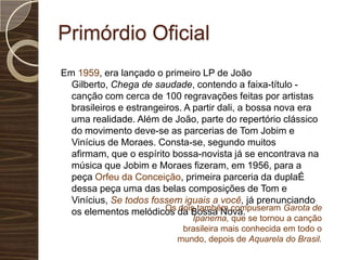 Primórdio OficialEm 1959, era lançado o primeiro LP de João Gilberto, Chega de saudade, contendo a faixa-título - canção com cerca de 100 regravações feitas por artistas brasileiros e estrangeiros. A partir dali, a bossa nova era uma realidade. Além de João, parte do repertório clássico do movimento deve-se as parcerias de Tom Jobim e Vinícius de Moraes. Consta-se, segundo muitos afirmam, que o espírito bossa-novista já se encontrava na música que Jobim e Moraes fizeram, em 1956, para a peça Orfeu da Conceição, primeira parceria da duplaÉ dessa peça uma das belas composições de Tom e Vinícius, Se todos fossem iguais a você, já prenunciando os elementos melódicos da Bossa Nova.Os dois também compuseram Garota de Ipanema, que se tornou a canção brasileira mais conhecida em todo o mundo, depois de Aquarela do Brasil.