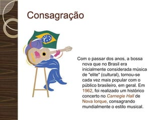 ConsagraçãoCom o passar dos anos, a bossa nova que no Brasil era inicialmente considerada música de "elite" (cultural), tornou-se cada vez mais popular com o público brasileiro, em geral. Em 1962, foi realizado um histórico concerto no Carnegie Hallde Nova Iorque, consagrando mundialmente o estilo musical. 
