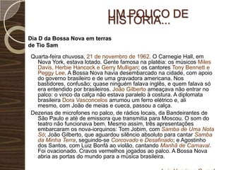 Um pouco de História...Dia D da Bossa Nova em terras de Tio SamQuarta-feira chuvosa, 21 de novembro de 1962. O Carnegie Hall, em Nova York, estava lotado. Gente famosa na platéia: os músicos Miles Davis, Herbie Hancock e Gerry Mulligan; os cantores Tony Bennett e Peggy Lee. A Bossa Nova havia desembarcado na cidade, com apoio do governo brasileiro e de uma gravadora americana. Nos bastidores, confusão; quase ninguém falava inglês, e quem falava só era entendido por brasileiros. João Gilberto ameaçava não entrar no palco: o vinco da calça não estava paralelo à costura. A diplomata brasileira Dora Vasconcelos arrumou um ferro elétrico e, ali mesmo, com João de meias e cueca, passou a calça.Dezenas de microfones no palco, de rádios locais, da Bandeirantes de São Paulo e até de emissora que transmitia para Moscou. O som do teatro não funcionava bem. Mesmo assim, três apresentações embarcaram os nova-iorquinos: Tom Jobim, com Samba de Uma Nota Só; João Gilberto, que aguardou silêncio absoluto para cantarSamba da Minha Terra, seguindo-se Corcovado e Desafinado; e Agostinho dos Santos, com Luiz Bonfá ao violão, cantando Manhã de Carnaval. Foi ovacionado. Cravos vermelhos jogados ao palco. A Bossa Nova abria as portas do mundo para a música brasileira.Luiz Henrique Gurgel