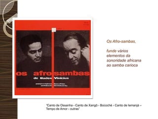 Os Afro-sambas, funde vários elementos da sonoridade africana ao samba carioca“Canto de Ossanha - Canto de Xangô - Bocoché - Canto de Iemanjá – Tempo de Amor - outras”