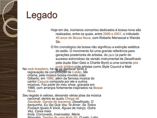 LegadoHoje em dia, inúmeros concertos dedicados à bossa nova são realizados, entre os quais, entre 2000 e 2001, o intitulado 40 anos de Bossa Nova, com Roberto Menescal e Wanda Sá.O fim cronológico da bossa não significou a extinção estética do estilo. O movimento foi uma grande referência para gerações posteriores de artistas, do jazz (a partir do sucesso estrondoso da versão instrumental de Desafinado pela dupla StanGetz e Charlie Byrd) a uma corrente pós punk britânica(de artistas como Style Council e Matt Bianco).No rock brasileiro, há de se destacar tanto a regravação da composição de Lobão, Me chama, pelo músico bossa-novista João Gilberto, em 1986, além da famosa música do cantor Cazuza composta por ele e outros músicos, Faz parte do meu show, gravada em 1988, com arranjos fortemente inspirados na Bossa Nova.Seu legado é valioso, deixando várias jóias da música nacional, dentre as quais Chega de Saudade, Garota de Ipanema, Desafinado, O barquinho, Eu Sei Que Vou Te Amar, Se Todos Fossem Iguais A Você, Águas de março, Outra Vez, Coisa mais linda, Corcovado, Insensatez, Maria Ninguém, Samba de uma Nota Só, O pato, Lobo Bobo, Saudade fez um Samba, etc.