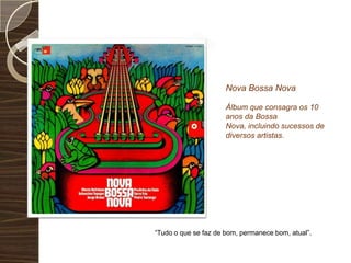 Nova Bossa Nova Álbum que consagra os 10 anos da Bossa Nova, incluindo sucessos de diversos artistas.“Tudo o que se faz de bom, permanece bom, atual”.
