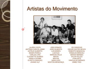Artistas do MovimentoAlaíde CostaAntônio Carlos JobimAstrud GilbertoBaden PowellCarlos LyraClaudette SoaresDanilo Caymmielizeth CardosoJohnny AlfJoão DonatoJoão GilbertoLuís BonfáLuiz EçaMarcos ValleMaysaMiúchaNara LeãoNewton MendonçaOs cariocasOscar Castro nevesrobertomenescalRonaldo BôscoliSérgio MendesSylvia TellesStanGetzVinicius de MoraesZimbo Trio