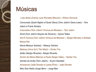 Músicas      Lobo Bobo (Carlos Lyra/ Ronaldo Bôscoli) – Wilson Simonal     Corcovado (QuietNightsofQuiet Stars) (Tom Jobim/ Gene Lees) – Tom Jobim e Frank Sinatra Insensatez (Tom Jobim/ Vinicius de Moraes) – Tom Jobim Dindi (Tom Jobim/ Aloysio de Oliveira) – Sylvia Telles Ela É Carioca (Tom Jobim/ Vinicius de Moraes) – Sérgio Mendes e Sexteto Bossa Rio Nanã (Moacyr Santos) – Moacyr Santos Balanço Zona Sul ( Tito Madi) – Zimbo Trio Zelão (Sérgio Ricardo) –Sérgio Ricardo Sonho de Maria (Marcos e Paulo Sérgio Valle) – Tamba Trio Samba do Avião (Tom Jobim) – Eumir Deodato Amazonas (João Donato e Lysias Ênio) – João Donato Mas Que Nada (Jorge Ben) – Jorge Ben 