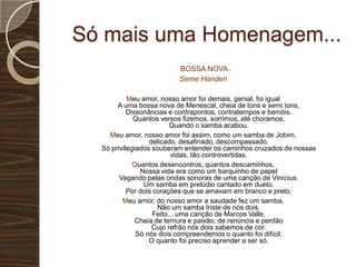 Só mais uma Homenagem...BOSSA NOVASemeHanderiMeu amor, nosso amor foi demais, genial, foi igualA uma bossa nova de Menescal, cheia de tons e semi tons,Dissonâncias e contrapontos, contratempos e bemóis.Quantos versos fizemos, sorrimos, até choramos,Quando o samba acabou.Meu amor, nosso amor foi assim, como um samba de Jobim,delicado, desafinado, descompassado.Só privilegiados souberam entender os caminhos cruzados de nossasvidas, tão controvertidas.Quantos desencontros, quantos descaminhos.Nossa vida era como um barquinho de papelVagando pelas ondas sonoras de uma canção de Vinícius.Um samba em prelúdio cantado em dueto.Por dois corações que se amavam em branco e preto.Meu amor, do nosso amor a saudade fez um samba,Não um samba triste de nós dois.Feito... uma canção de Marcos Valle,Cheia de ternura e paixão, de renúncia e perdãoCujo refrão nós dois sabemos de cor.Só nós dois compreendemos o quanto foi difícil,O quanto foi preciso aprender a ser só.