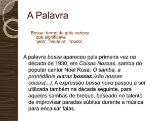 A PalavraBossa: termo da gíria carioca que significava 'jeito', 'maneira', 'modo'. A palavra bossa apareceu pela primeira vez na década de 1930, em Coisas Nossas, samba do popular cantor Noel Rosa: O samba, a prontidão/e outras bossas,/são nossas coisas(...). A expressão bossa nova passou a ser utilizada também na década seguinte, para aqueles sambas de breque, baseado no talento de improvisar paradas súbitas durante a música para encaixar falas.