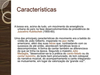 CaracterísticasA bossa era, acima de tudo, um movimento da emergência urbana do país na fase desenvolvimentista da presidência de Juscelino Kubitschek (1955-60).Uma das principais características do movimento era a batida do violão de João Gilberto, insparada no jazz norte-americano, além das suas letras que, contrastando com os sucessos de até então, abordavam temáticas leves e descomprimidas. A forma de cantar também se diferenciava da que se tinha na época. Segundo o maestro Júlio Medaglia, "desenvolver-se-ia a prática do canto-falado ou do cantar baixinho, do texto bem pronunciado, do tom coloquial da narrativa musical, do acompanhamento e canto integrando-se mutuamente, em lugar da valorização da 'grande voz'".