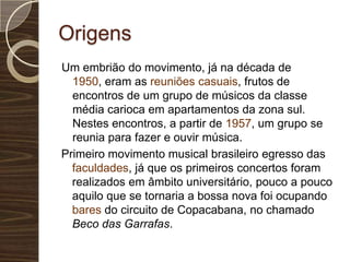 OrigensUm embrião do movimento, já na década de 1950, eram as reuniões casuais, frutos de encontros de um grupo de músicos da classe média carioca em apartamentos da zona sul. Nestes encontros, a partir de 1957, um grupo se reunia para fazer e ouvir música. Primeiro movimento musical brasileiro egresso das faculdades, já que os primeiros concertos foram realizados em âmbito universitário, pouco a pouco aquilo que se tornaria a bossa nova foi ocupando bares do circuito de Copacabana, no chamado Beco das Garrafas.