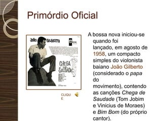 Primórdio OficialA bossa nova iniciou-se quando foi lançado, em agosto de 1958, um compacto simples do violonista baiano João Gilberto (considerado o papa do movimento), contendo as canções Chega de Saudade (Tom Jobim e Vinicius de Moraes) e Bim Bom (do próprio cantor).CLIQUE
