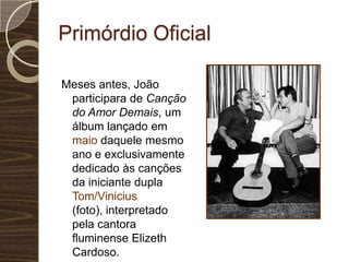 Primórdio OficialMeses antes, João participara de Canção do Amor Demais, um álbum lançado em maio daquele mesmo ano e exclusivamente dedicado às canções da iniciante dupla Tom/Vinicius (foto), interpretado pela cantora fluminense Elizeth Cardoso. 