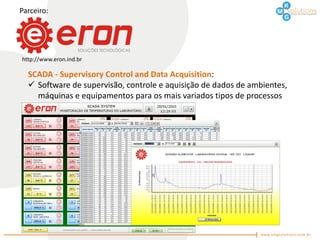 Parceiro:




http://www.eron.ind.br

  SCADA - Supervisory Control and Data Acquisition:
   Software de supervisão, controle e aquisição de dados de ambientes,
    máquinas e equipamentos para os mais variados tipos de processos
 