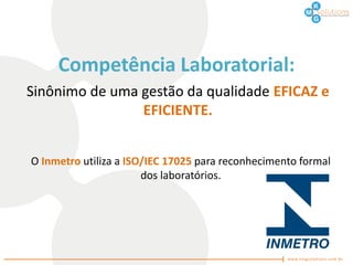 Competência Laboratorial:
Sinônimo de uma gestão da qualidade EFICAZ e
                EFICIENTE.


O Inmetro utiliza a ISO/IEC 17025 para reconhecimento formal
                       dos laboratórios.
 