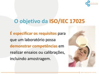 O objetivo da ISO/IEC 17025
É especificar os requisitos para
que um laboratório possa
demonstrar competências em
realizar ensaios ou calibrações,
incluindo amostragem.
 