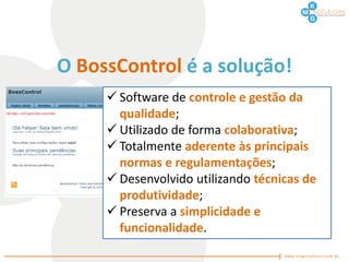 O BossControl é a solução!
      Software de controle e gestão da
       qualidade;
      Utilizado de forma colaborativa;
      Totalmente aderente às principais
       normas e regulamentações;
      Desenvolvido utilizando técnicas de
       produtividade;
      Preserva a simplicidade e
       funcionalidade.
 