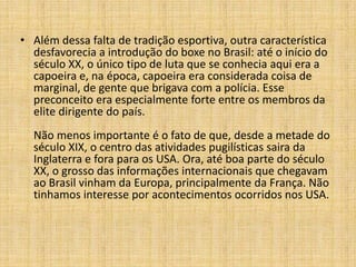 • Além dessa falta de tradição esportiva, outra característica
  desfavorecia a introdução do boxe no Brasil: até o início do
  século XX, o único tipo de luta que se conhecia aqui era a
  capoeira e, na época, capoeira era considerada coisa de
  marginal, de gente que brigava com a polícia. Esse
  preconceito era especialmente forte entre os membros da
  elite dirigente do país.
  Não menos importante é o fato de que, desde a metade do
  século XIX, o centro das atividades pugilísticas saira da
  Inglaterra e fora para os USA. Ora, até boa parte do século
  XX, o grosso das informações internacionais que chegavam
  ao Brasil vinham da Europa, principalmente da França. Não
  tinhamos interesse por acontecimentos ocorridos nos USA.
 