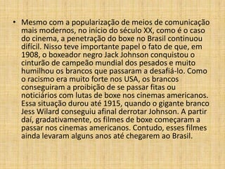 • Mesmo com a popularização de meios de comunicação
  mais modernos, no início do século XX, como é o caso
  do cinema, a penetração do boxe no Brasil continuou
  difícil. Nisso teve importante papel o fato de que, em
  1908, o boxeador negro Jack Johnson conquistou o
  cinturão de campeão mundial dos pesados e muito
  humilhou os brancos que passaram a desafiá-lo. Como
  o racismo era muito forte nos USA, os brancos
  conseguiram a proibição de se passar fitas ou
  noticiários com lutas de boxe nos cinemas americanos.
  Essa situação durou até 1915, quando o gigante branco
  Jess Wilard conseguiu afinal derrotar Johnson. A partir
  daí, gradativamente, os filmes de boxe começaram a
  passar nos cinemas americanos. Contudo, esses filmes
  ainda levaram alguns anos até chegarem ao Brasil.
 
