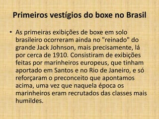 Primeiros vestígios do boxe no Brasil
• As primeiras exibições de boxe em solo
  brasileiro ocorreram ainda no "reinado" do
  grande Jack Johnson, mais precisamente, lá
  por cerca de 1910. Consistiram de exibições
  feitas por marinheiros europeus, que tinham
  aportado em Santos e no Rio de Janeiro, e só
  reforçaram o preconceito que apontamos
  acima, uma vez que naquela época os
  marinheiros eram recrutados das classes mais
  humildes.
 