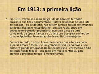 Em 1913: a primeira lição
• Em 1913, travou-se a mais antiga luta de boxe em território
  brasileiro que ficou documentada. Tratava-se apenas de uma luta
  de exibição - ou de desafio, não se tem certeza pois os testemunhos
  da época divergem nesse detalhe - em São Paulo, entre um
  pequeno ex-boxeador profissional que fazia parte de uma
  companhia de ópera francesa e o atleta Luis Sucupira, conhecido
  como o Apolo Brasileiro em razão de seu físico avantajado.
  Embora surrado, o nosso Apolo reconheceu que a técnica pode
  superar a força e tornou-se um grande entusiasta do boxe e seu
  primeiro grande divulgador. Dado seu prestígio - era médico e filho
  de conceituada família - seu apoio em muito contribuiu para
  atenuar o preconceito que já mencionamos.
 