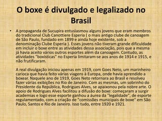 O boxe é divulgado e legalizado no
                 Brasil
• A propaganda de Sucupira entusiasmou alguns jovens que eram membros
  do tradicional Club Canottiere Esperia ( o mais antigo clube de canoagem
  de São Paulo, fundado em 1899 e ainda hoje existente, sob a
  denominação Clube Esperia ). Esses jovens não tiveram grande dificuldade
  em incluir o boxe entre as atividades dessa associação, pois que a mesma
  já havia aceito vários outros esportes além da canoagem. Contudo, as
  atividades "boxísticas" no Esperia limitaram-se aos anos de 1914 e 1915, e
  não frutificaram.
   A real divulgação iniciou apenas em 1919, com Goes Neto, um marinheiro
   carioca que havia feito várias viagens à Europa, onde havia aprendido a
   boxear. Naquele ano de 1919, Goes Neto retornara ao Brasil e resolveu
   fazer várias exibições no Rio de Janeiro. Com as mesmas, um sobrinho do
   Presidente da República, Rodrigues Alves, se apaixonou pela nobre arte. O
   apoio de Rodrigues Alves facilitou a difusão do boxe: começaram a surgir
   academias e logo esse esporte ganhou a áurea da "legalidade", de esporte
   regulamentado, com a criação de "comissões municipais de boxe" em São
   Paulo, Santos e Rio de Janeiro. Isso tudo, entre 1920 e 1921.
 