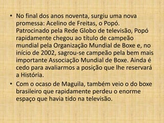 • No final dos anos noventa, surgiu uma nova
  promessa: Acelino de Freitas, o Popó.
  Patrocinado pela Rede Globo de televisão, Popó
  rapidamente chegou ao título de campeão
  mundial pela Organização Mundial de Boxe e, no
  início de 2002, sagrou-se campeão pela bem mais
  importante Associação Mundial de Boxe. Ainda é
  cedo para avaliarmos a posição que lhe reservará
  a História.
• Com o ocaso de Maguila, também veio o do boxe
  brasileiro que rapidamente perdeu o enorme
  espaço que havia tido na televisão.
 
