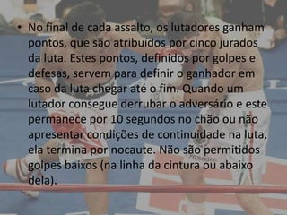 • No final de cada assalto, os lutadores ganham
  pontos, que são atribuídos por cinco jurados
  da luta. Estes pontos, definidos por golpes e
  defesas, servem para definir o ganhador em
  caso da luta chegar até o fim. Quando um
  lutador consegue derrubar o adversário e este
  permanece por 10 segundos no chão ou não
  apresentar condições de continuidade na luta,
  ela termina por nocaute. Não são permitidos
  golpes baixos (na linha da cintura ou abaixo
  dela).
 