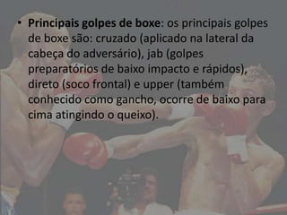 • Principais golpes de boxe: os principais golpes
  de boxe são: cruzado (aplicado na lateral da
  cabeça do adversário), jab (golpes
  preparatórios de baixo impacto e rápidos),
  direto (soco frontal) e upper (também
  conhecido como gancho, ocorre de baixo para
  cima atingindo o queixo).
 