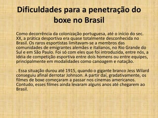 Dificuldades para a penetração do
          boxe no Brasil
Como decorrência da colonização portuguesa, até o início do sec.
XX, a prática desportiva era quase totalmente desconhecida no
Brasil. Os raros esportistas limitavam-se a membros das
comunidades de emigrantes alemães e italianos, no Rio Grande do
Sul e em São Paulo. Foi só com eles que foi introduzida, entre nós, a
idéia de competição esportiva entre dois homens ou entre equipes,
principalmente em modalidades como canoagem e natação.
. Essa situação durou até 1915, quando o gigante branco Jess Wilard
conseguiu afinal derrotar Johnson. A partir daí, gradativamente, os
filmes de boxe começaram a passar nos cinemas americanos.
Contudo, esses filmes ainda levaram alguns anos até chegarem ao
Brasil.
 