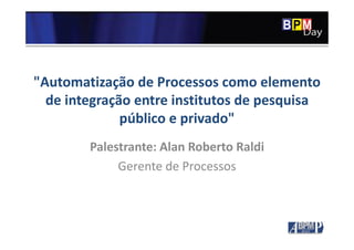 "Automatização de Processos como elemento
de integração entre institutos de pesquisa
público e privado"
Palestrante: Alan Roberto Raldi
Gerente de Processos
 