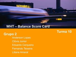 WHT – Balance Score Card
Turma 10
Grupo 2
Anderson Lopes
Clóvis Junior
Eduardo Cerqueira
Fernando Teixeira
Liliane Amaral
 