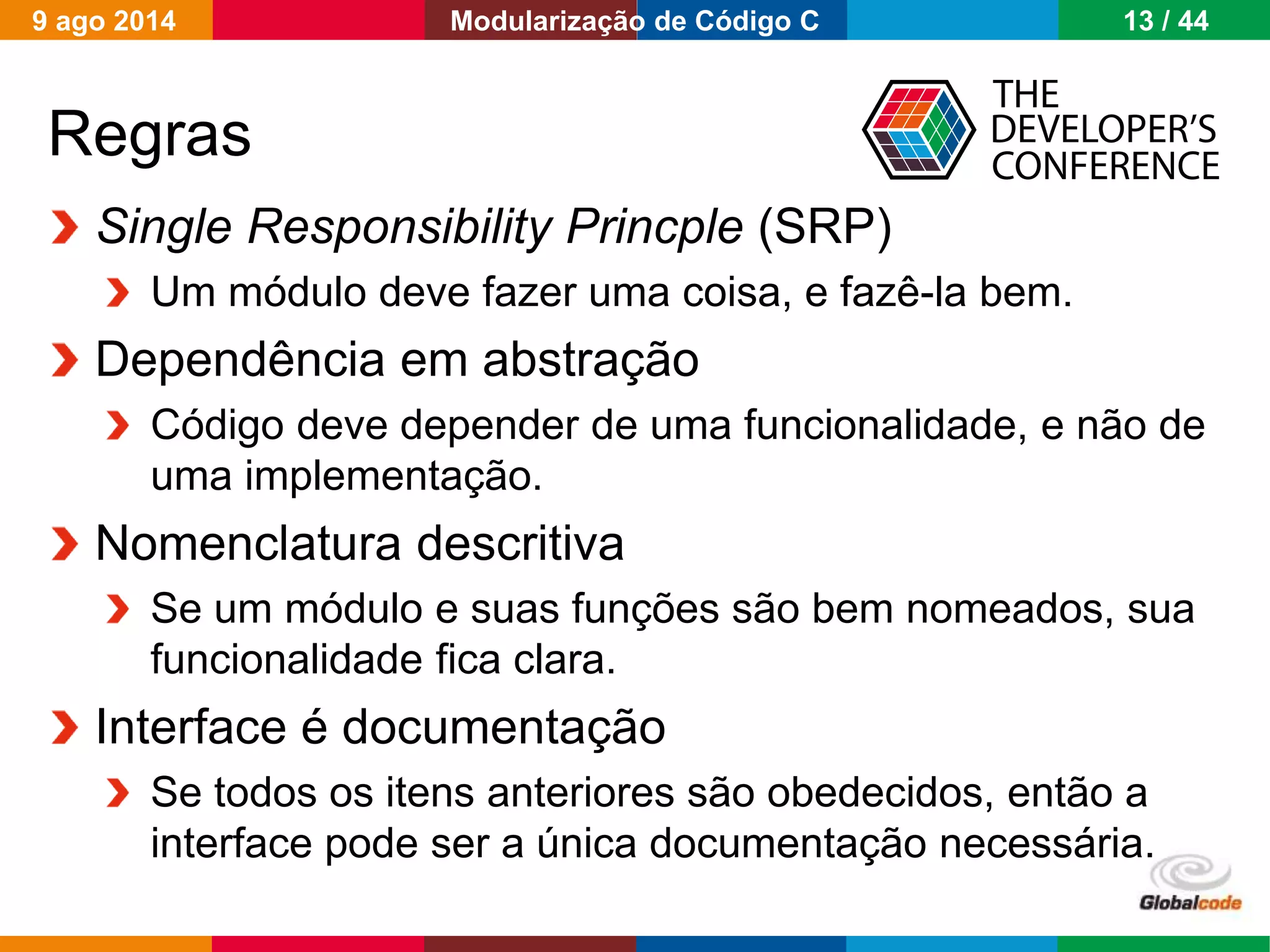 Globalcode – Open4education
Regras
Single Responsibility Princple (SRP)
Um módulo deve fazer uma coisa, e fazê-la bem.
Dependência em abstração
Código deve depender de uma funcionalidade, e não de
uma implementação.
Nomenclatura descritiva
Se um módulo e suas funções são bem nomeados, sua
funcionalidade fica clara.
Interface é documentação
Se todos os itens anteriores são obedecidos, então a
interface pode ser a única documentação necessária.
9 ago 2014 13 / 44Modularização de Código C
 
