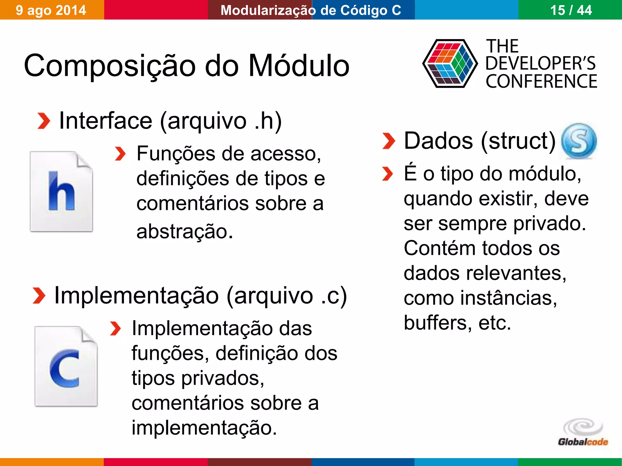 Globalcode – Open4education
INTERFACE
IMPLEMENTAÇÂO
DADOS
Composição do Módulo
Implementação (arquivo .c)
Implementação das
funções, definição dos
tipos privados,
comentários sobre a
implementação.
Dados (struct)
É o tipo do módulo,
quando existir, deve
ser sempre privado.
Contém todos os
dados relevantes,
como instâncias,
buffers, etc.
Interface (arquivo .h)
Funções de acesso,
definições de tipos e
comentários sobre a
abstração.
9 ago 2014 15 / 44Modularização de Código C
 