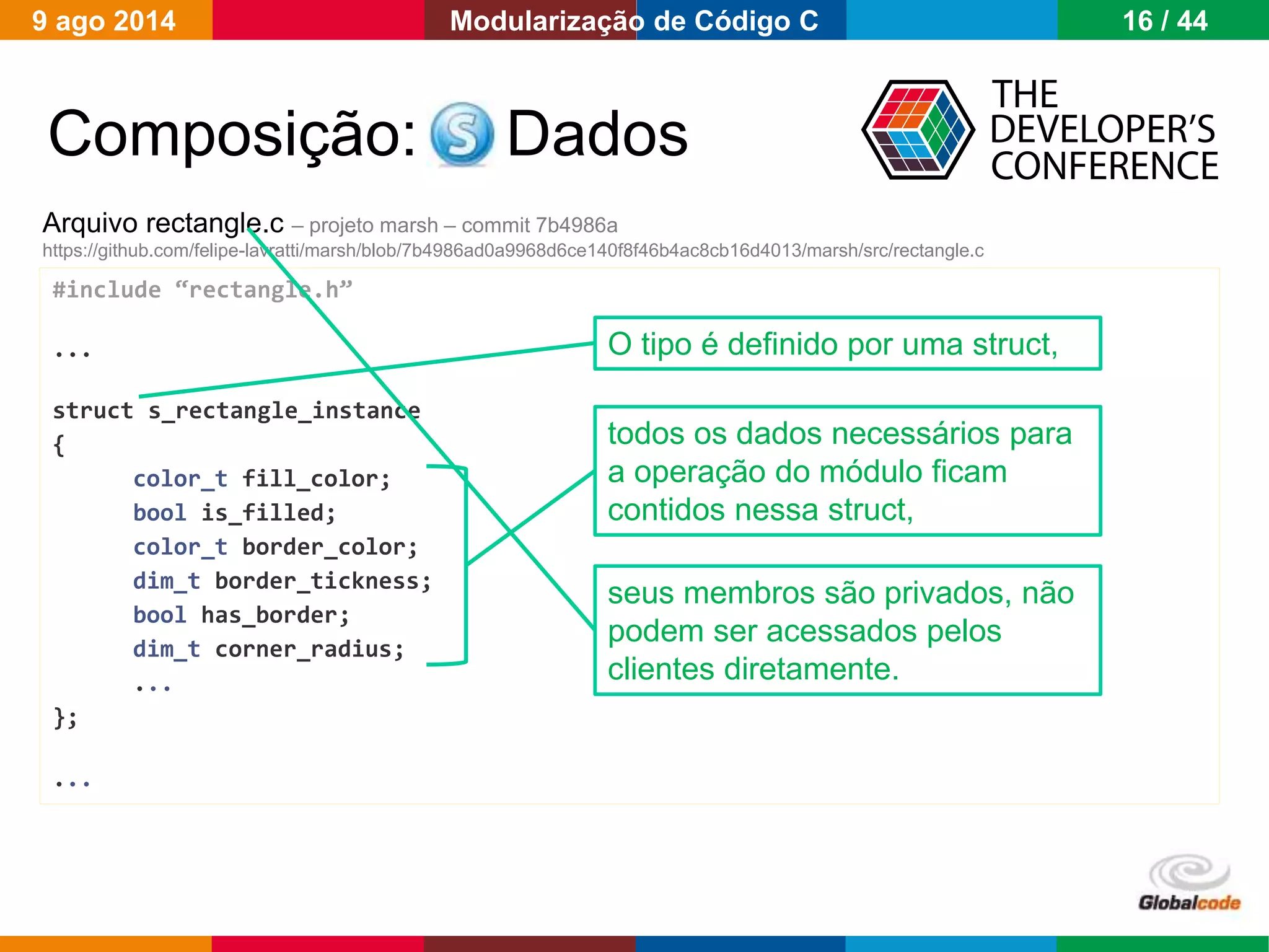 Globalcode – Open4education
Composição: Dados
Arquivo rectangle.c – projeto marsh – commit 7b4986a
https://github.com/felipe-lavratti/marsh/blob/7b4986ad0a9968d6ce140f8f46b4ac8cb16d4013/marsh/src/rectangle.c
#include “rectangle.h”
...
struct s_rectangle_instance
{
color_t fill_color;
bool is_filled;
color_t border_color;
dim_t border_tickness;
bool has_border;
dim_t corner_radius;
...
};
...
O tipo é definido por uma struct,
seus membros são privados, não
podem ser acessados pelos
clientes diretamente.
todos os dados necessários para
a operação do módulo ficam
contidos nessa struct,
9 ago 2014 16 / 44Modularização de Código C
 