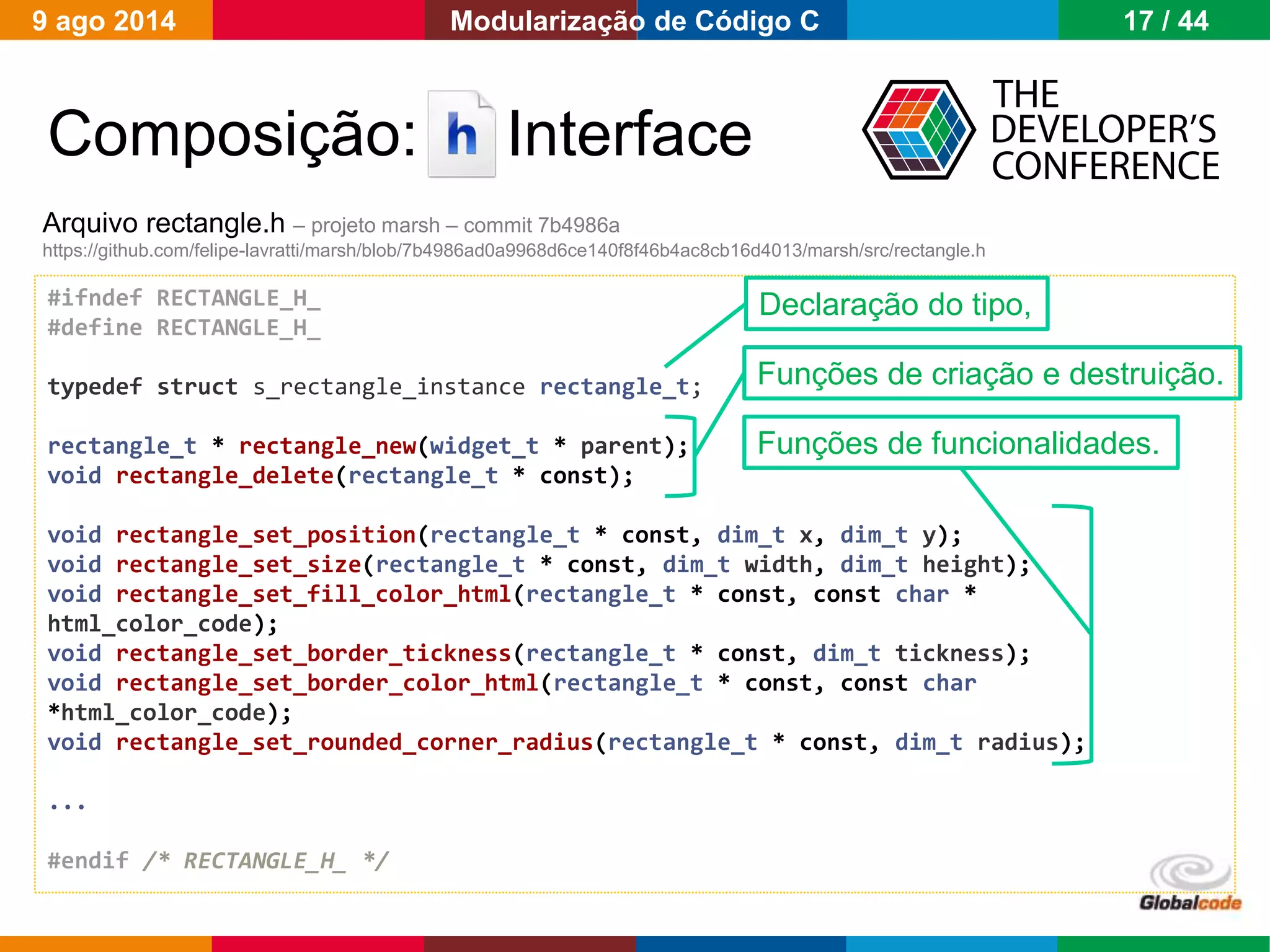 Globalcode – Open4education
Composição: Interface
#ifndef RECTANGLE_H_
#define RECTANGLE_H_
typedef struct s_rectangle_instance rectangle_t;
rectangle_t * rectangle_new(widget_t * parent);
void rectangle_delete(rectangle_t * const);
void rectangle_set_position(rectangle_t * const, dim_t x, dim_t y);
void rectangle_set_size(rectangle_t * const, dim_t width, dim_t height);
void rectangle_set_fill_color_html(rectangle_t * const, const char *
html_color_code);
void rectangle_set_border_tickness(rectangle_t * const, dim_t tickness);
void rectangle_set_border_color_html(rectangle_t * const, const char
*html_color_code);
void rectangle_set_rounded_corner_radius(rectangle_t * const, dim_t radius);
...
#endif /* RECTANGLE_H_ */
Arquivo rectangle.h – projeto marsh – commit 7b4986a
https://github.com/felipe-lavratti/marsh/blob/7b4986ad0a9968d6ce140f8f46b4ac8cb16d4013/marsh/src/rectangle.h
Funções de criação e destruição.
Funções de funcionalidades.
Declaração do tipo,
9 ago 2014 17 / 44Modularização de Código C
 